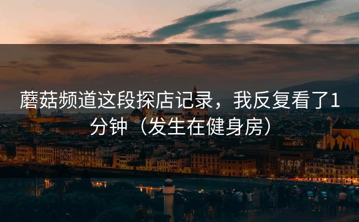 蘑菇频道这段探店记录，我反复看了1分钟（发生在健身房）