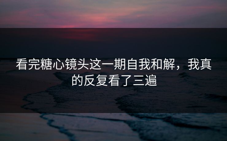 看完糖心镜头这一期自我和解，我真的反复看了三遍