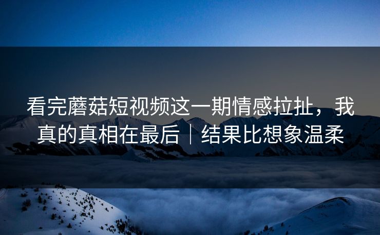 看完蘑菇短视频这一期情感拉扯，我真的真相在最后｜结果比想象温柔