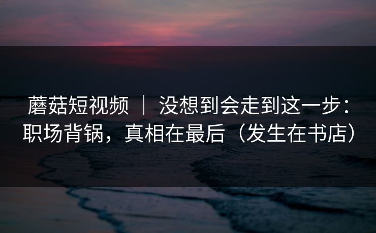蘑菇短视频 ｜ 没想到会走到这一步：职场背锅，真相在最后（发生在书店）