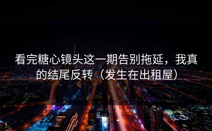 看完糖心镜头这一期告别拖延，我真的结尾反转（发生在出租屋）