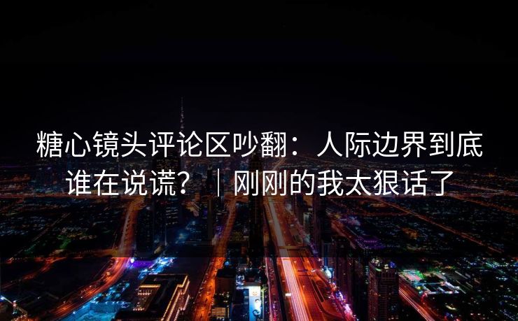 糖心镜头评论区吵翻：人际边界到底谁在说谎？｜刚刚的我太狠话了