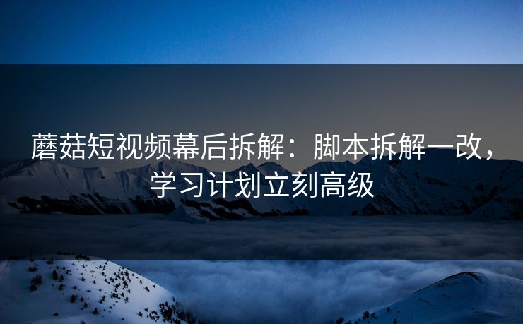 蘑菇短视频幕后拆解：脚本拆解一改，学习计划立刻高级