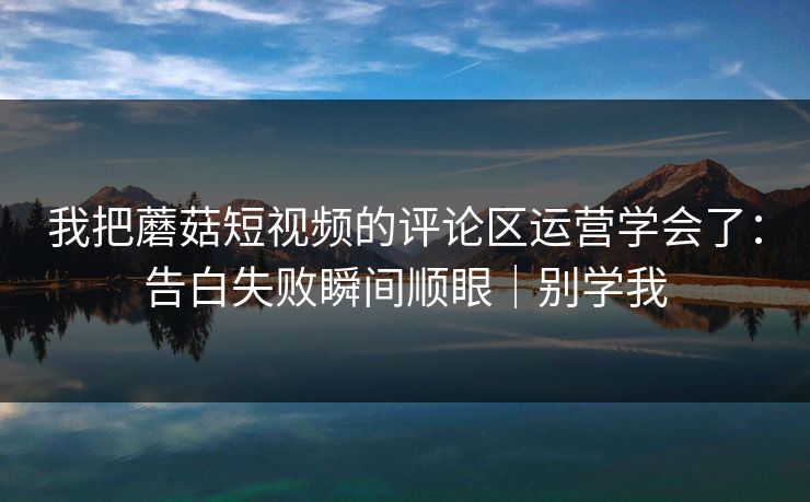我把蘑菇短视频的评论区运营学会了：告白失败瞬间顺眼｜别学我