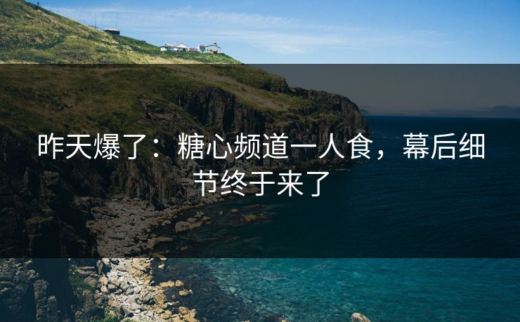 昨天爆了：糖心频道一人食，幕后细节终于来了