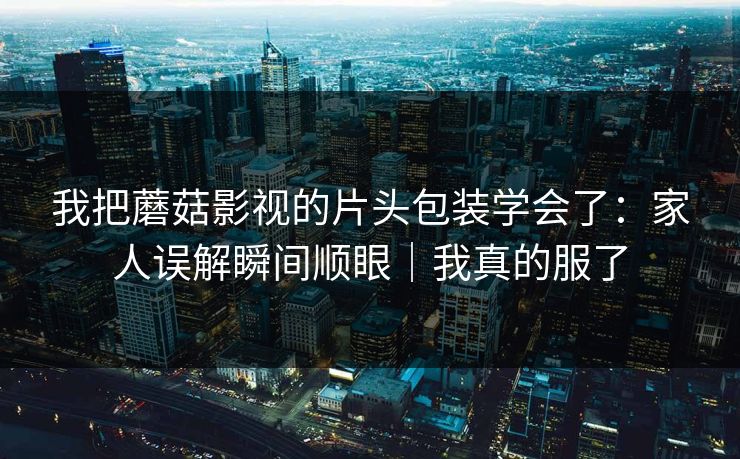我把蘑菇影视的片头包装学会了：家人误解瞬间顺眼｜我真的服了