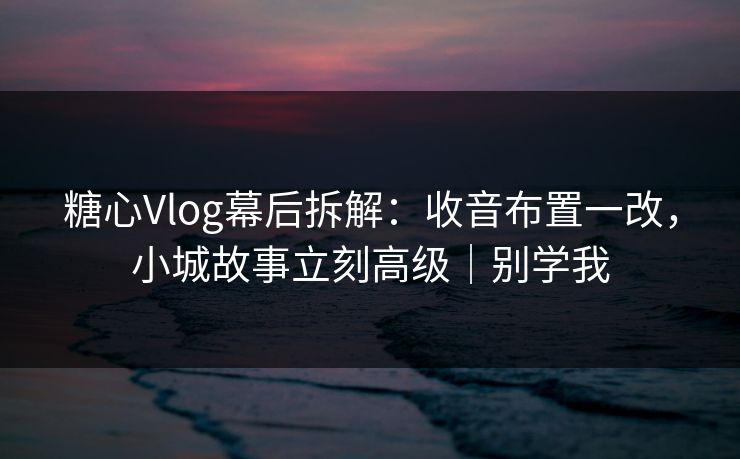 糖心Vlog幕后拆解：收音布置一改，小城故事立刻高级｜别学我