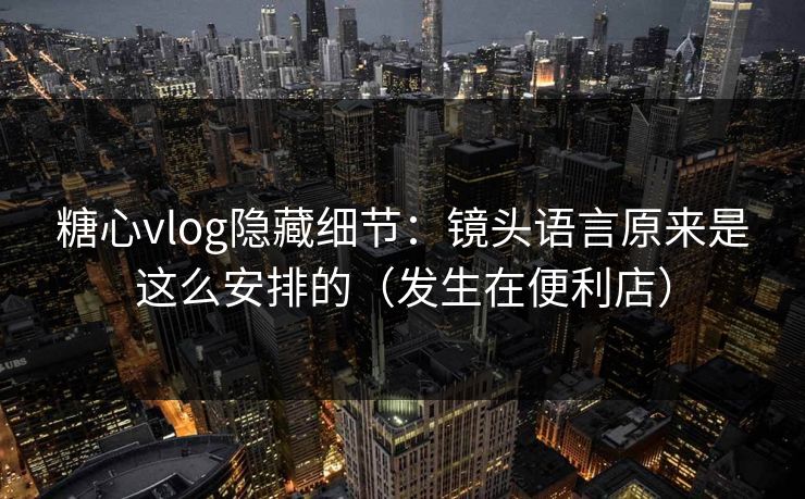 糖心vlog隐藏细节：镜头语言原来是这么安排的（发生在便利店）